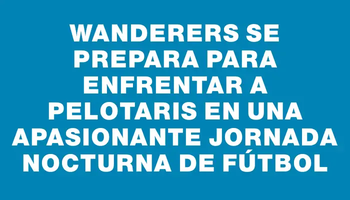 Wanderers se prepara para enfrentar a Pelotaris en una apasionante jornada nocturna de fútbol