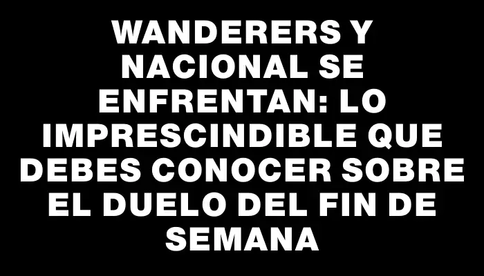 Wanderers y Nacional se enfrentan: lo imprescindible que debes conocer sobre el duelo del fin de semana