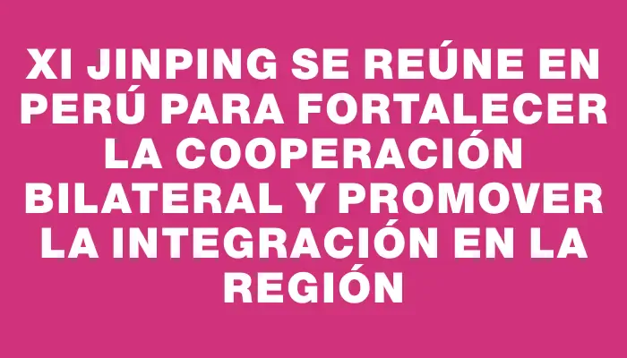 Xi Jinping se reúne en Perú para fortalecer la cooperación bilateral y promover la integración en la región