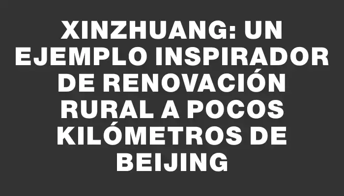 Xinzhuang: un ejemplo inspirador de renovación rural a pocos kilómetros de Beijing