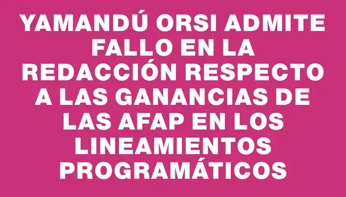 Yamandú Orsi admite fallo en la redacción respecto a las ganancias de las Afap en los lineamientos programáticos