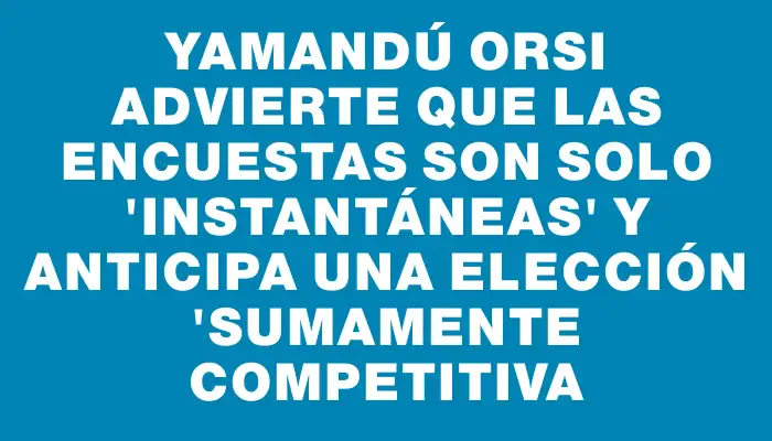 Yamandú Orsi advierte que las encuestas son solo "instantáneas" y anticipa una elección "sumamente competitiva