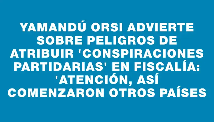 Yamandú Orsi advierte sobre peligros de atribuir "conspiraciones partidarias" en Fiscalía: "Atención, así comenzaron otros países