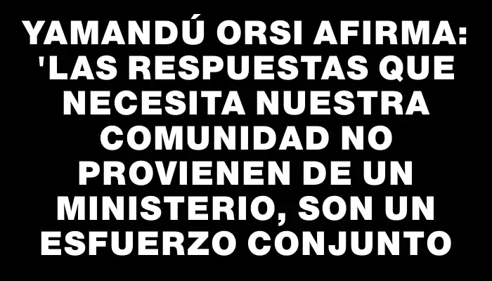 Yamandú Orsi afirma: "Las respuestas que necesita nuestra comunidad no provienen de un ministerio, son un esfuerzo conjunto