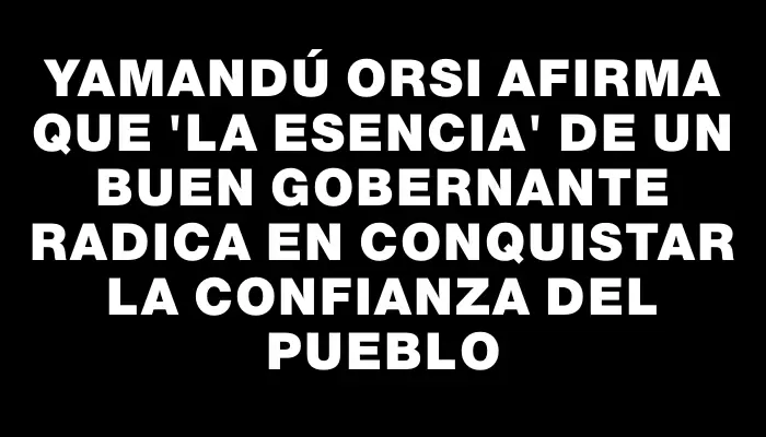 Yamandú Orsi afirma que "la esencia" de un buen gobernante radica en conquistar la confianza del pueblo