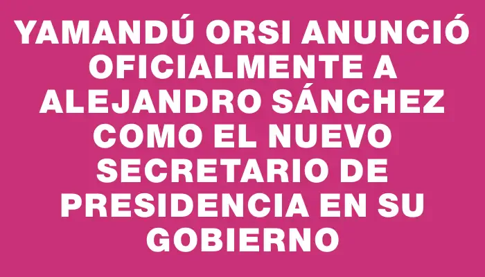 Yamandú Orsi anunció oficialmente a Alejandro Sánchez como el nuevo secretario de Presidencia en su gobierno