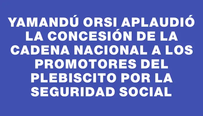 Yamandú Orsi aplaudió la concesión de la cadena nacional a los promotores del plebiscito por la seguridad social