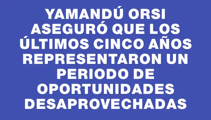 Yamandú Orsi aseguró que los últimos cinco años representaron un periodo de oportunidades desaprovechadas