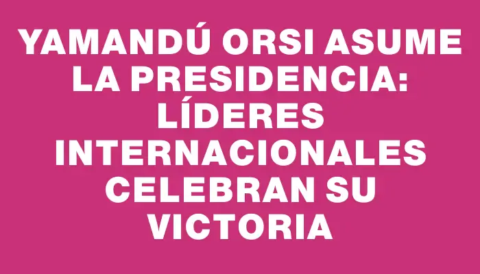 Yamandú Orsi asume la presidencia: líderes internacionales celebran su victoria