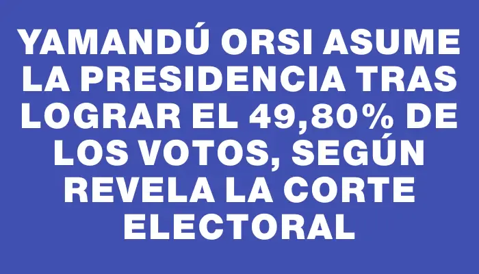 Yamandú Orsi asume la presidencia tras lograr el 49,80% de los votos, según revela la Corte Electoral