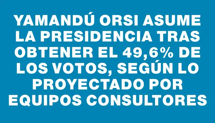 Yamandú Orsi asume la presidencia tras obtener el 49,6% de los votos, según lo proyectado por Equipos Consultores