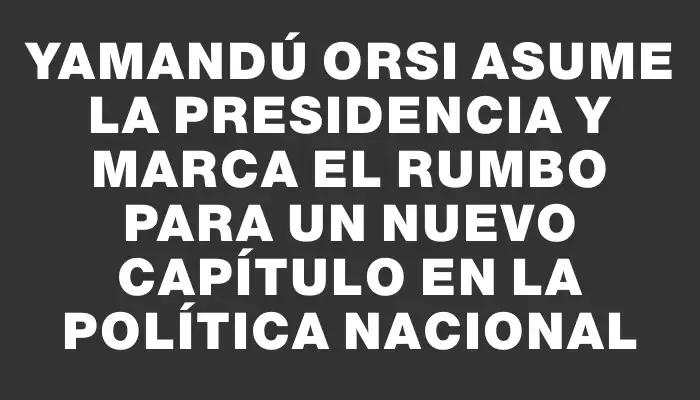 Yamandú Orsi asume la presidencia y marca el rumbo para un nuevo capítulo en la política nacional