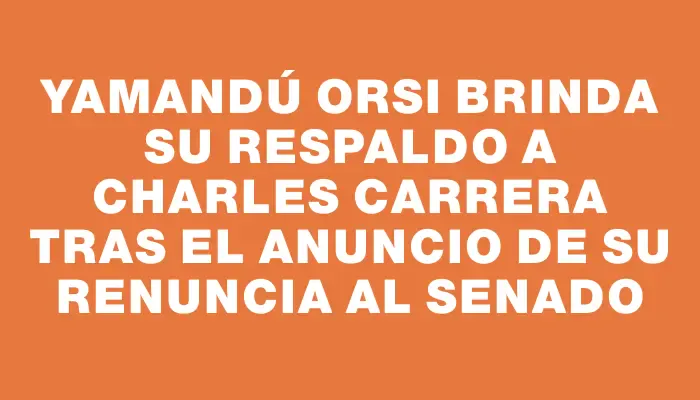 Yamandú Orsi brinda su respaldo a Charles Carrera tras el anuncio de su renuncia al Senado