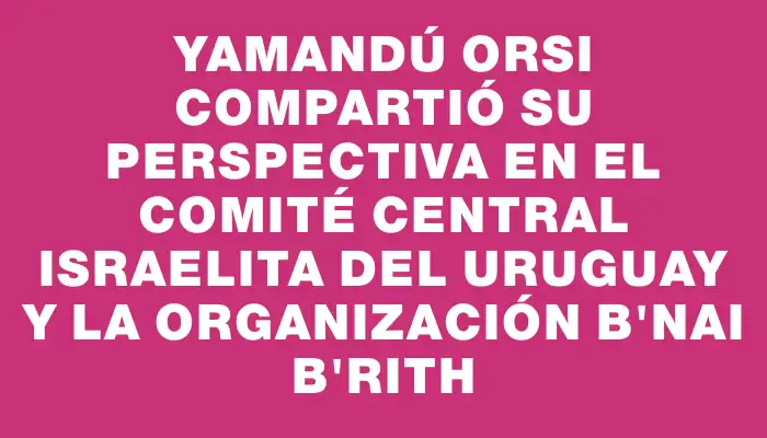 Yamandú Orsi compartió su perspectiva en el Comité Central Israelita del Uruguay y la organización B'nai B'rith