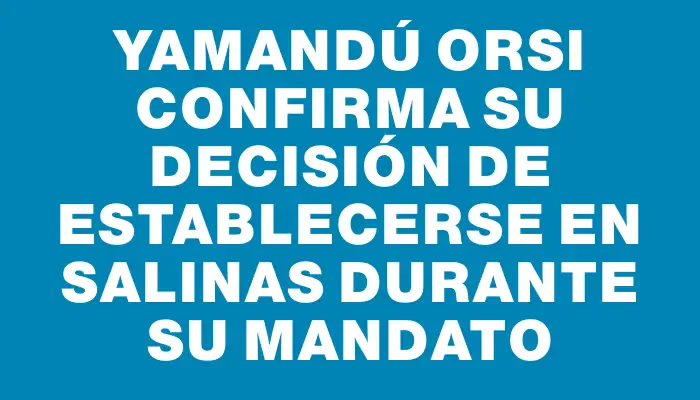 Yamandú Orsi confirma su decisión de establecerse en Salinas durante su mandato