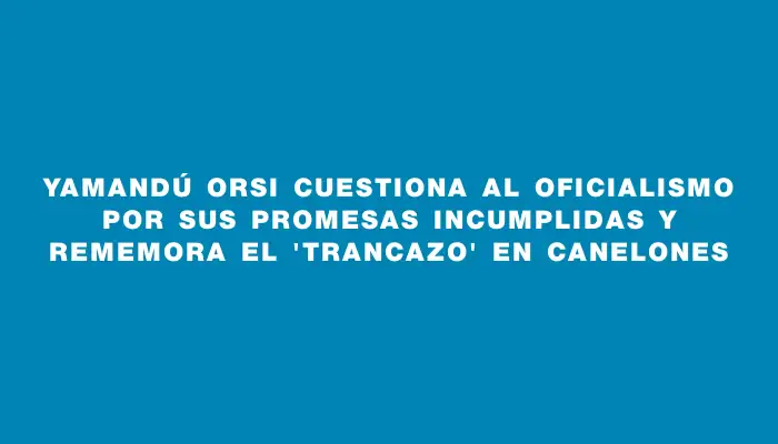 Yamandú Orsi cuestiona al oficialismo por sus promesas incumplidas y rememora el 