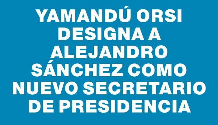 Yamandú Orsi designa a Alejandro Sánchez como nuevo secretario de Presidencia