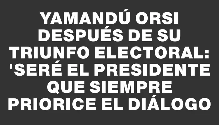 Yamandú Orsi después de su triunfo electoral: "Seré el presidente que siempre priorice el diálogo