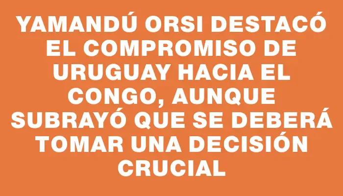 Yamandú Orsi destacó el compromiso de Uruguay hacia el Congo, aunque subrayó que se deberá tomar una decisión crucial