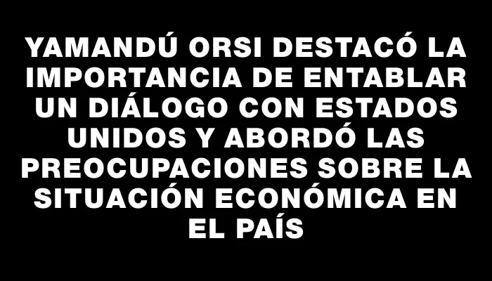 Yamandú Orsi destacó la importancia de entablar un diálogo con Estados Unidos y abordó las preocupaciones sobre la situación económica en el país