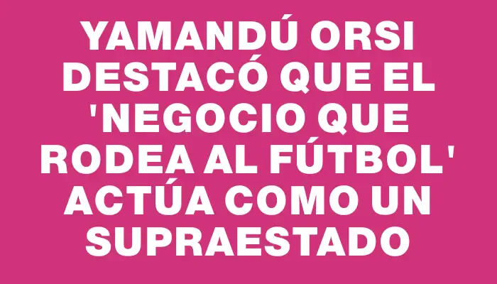 Yamandú Orsi destacó que el "negocio que rodea al fútbol" actúa como un supraestado