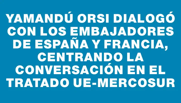 Yamandú Orsi dialogó con los embajadores de España y Francia, centrando la conversación en el tratado UE-Mercosur