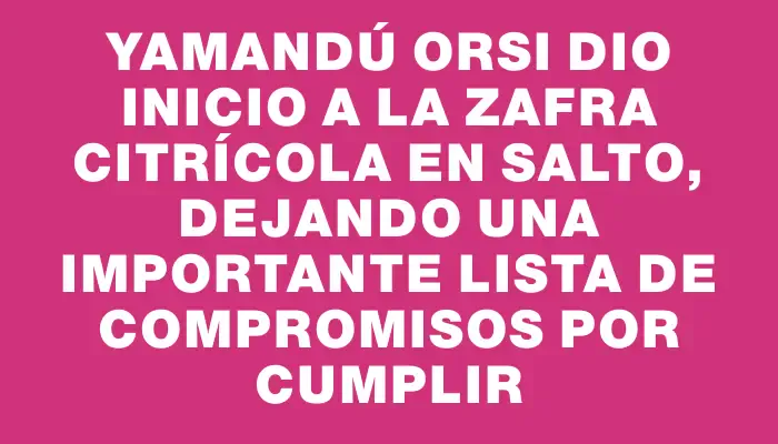 Yamandú Orsi dio inicio a la zafra citrícola en Salto, dejando una importante lista de compromisos por cumplir