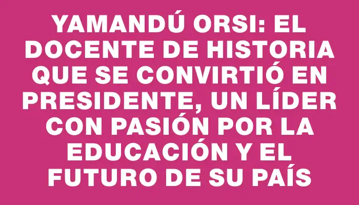 Yamandú Orsi: el docente de historia que se convirtió en presidente, un líder con pasión por la educación y el futuro de su país