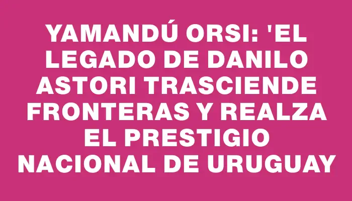 Yamandú Orsi: "El legado de Danilo Astori trasciende fronteras y realza el prestigio nacional de Uruguay