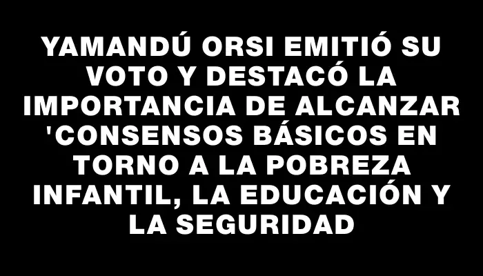 Yamandú Orsi emitió su voto y destacó la importancia de alcanzar "consensos básicos en torno a la pobreza infantil, la educación y la seguridad