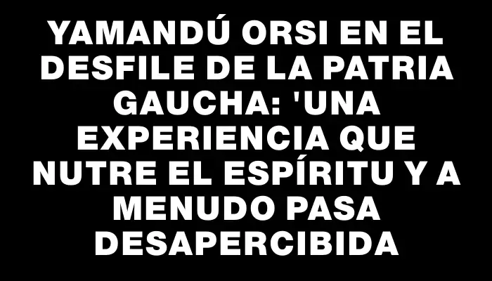 Yamandú Orsi en el desfile de la Patria Gaucha: "una experiencia que nutre el espíritu y a menudo pasa desapercibida