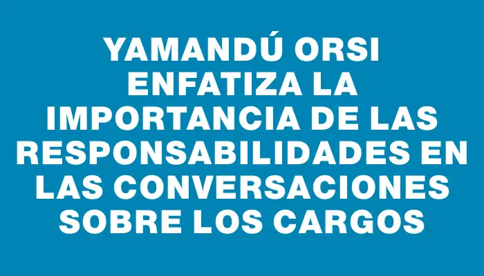 Yamandú Orsi enfatiza la importancia de las responsabilidades en las conversaciones sobre los cargos