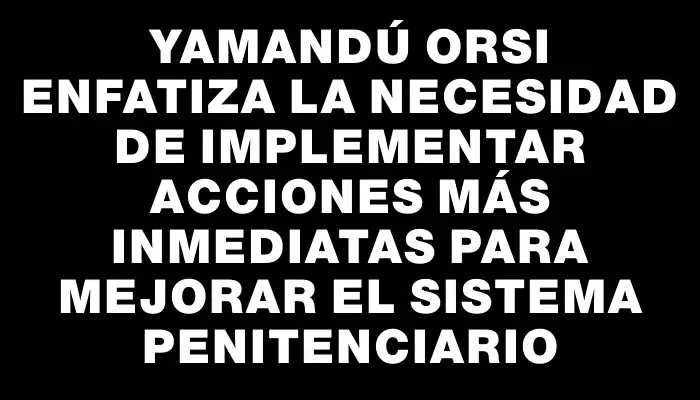 Yamandú Orsi enfatiza la necesidad de implementar acciones más inmediatas para mejorar el sistema penitenciario