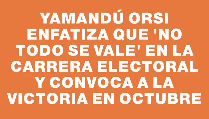 Yamandú Orsi enfatiza que "no todo se vale" en la carrera electoral y convoca a la victoria en octubre