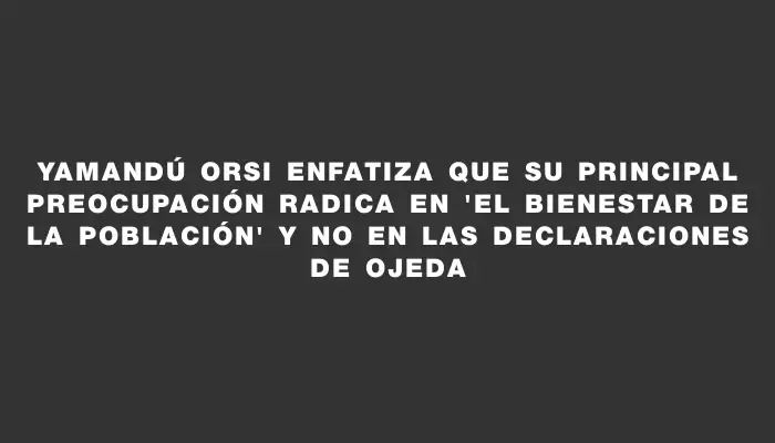 Yamandú Orsi enfatiza que su principal preocupación radica en "el bienestar de la población" y no en las declaraciones de Ojeda