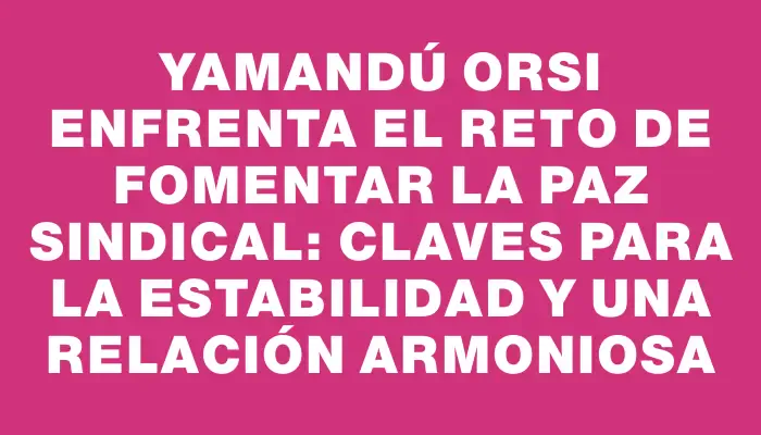 Yamandú Orsi enfrenta el reto de fomentar la paz sindical: claves para la estabilidad y una relación armoniosa