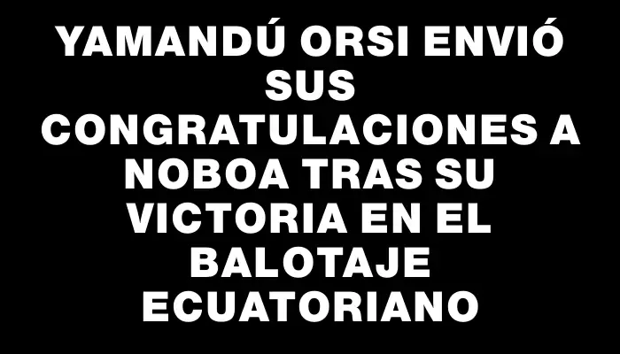 Yamandú Orsi envió sus congratulaciones a Noboa tras su victoria en el balotaje ecuatoriano