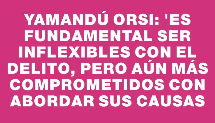 Yamandú Orsi: "Es fundamental ser inflexibles con el delito, pero aún más comprometidos con abordar sus causas