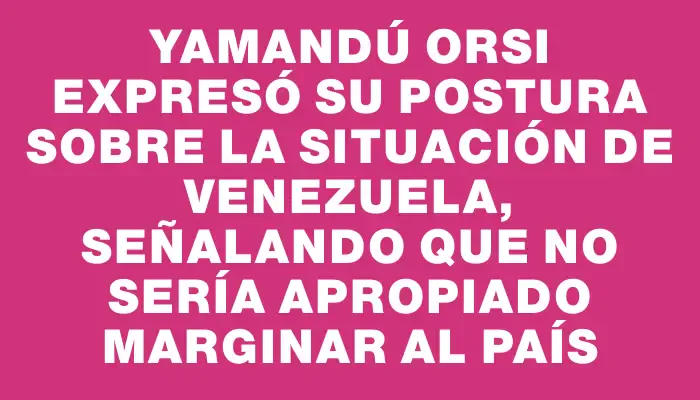 Yamandú Orsi expresó su postura sobre la situación de Venezuela, señalando que no sería apropiado marginar al país