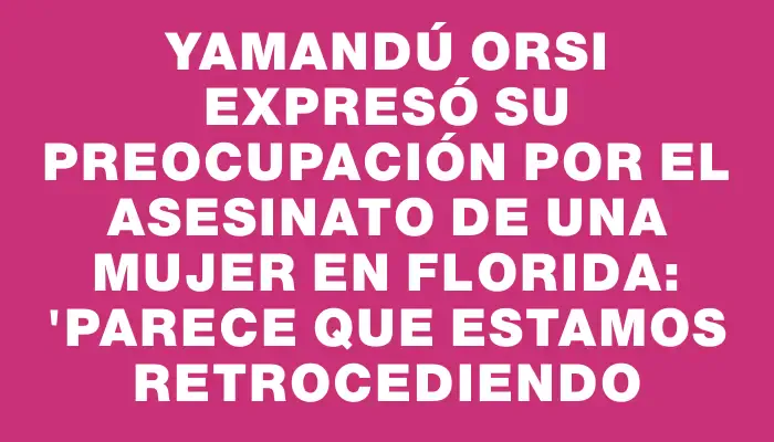 Yamandú Orsi expresó su preocupación por el asesinato de una mujer en Florida: "Parece que estamos retrocediendo