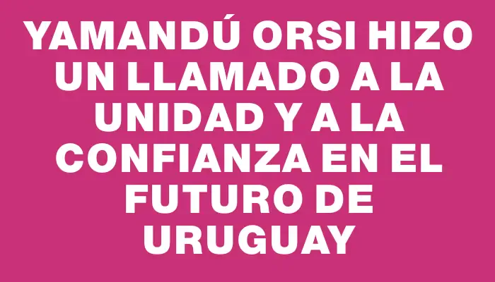 Yamandú Orsi hizo un llamado a la unidad y a la confianza en el futuro de Uruguay