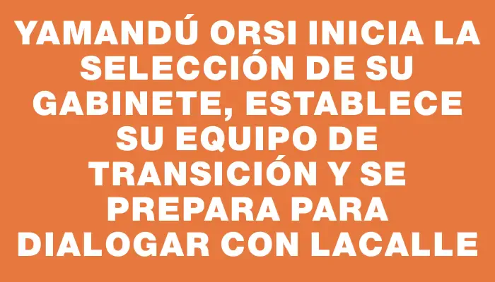 Yamandú Orsi inicia la selección de su gabinete, establece su equipo de transición y se prepara para dialogar con Lacalle