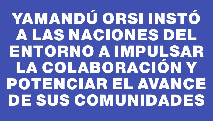 Yamandú Orsi instó a las naciones del entorno a impulsar la colaboración y potenciar el avance de sus comunidades