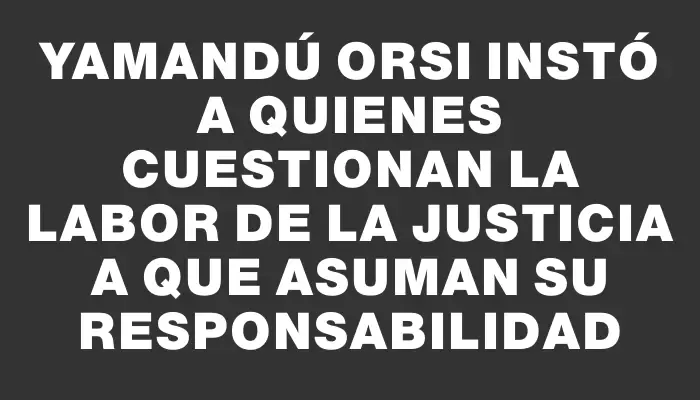 Yamandú Orsi instó a quienes cuestionan la labor de la Justicia a que asuman su responsabilidad