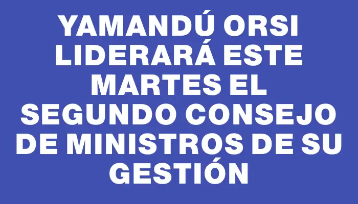 Yamandú Orsi liderará este martes el segundo Consejo de Ministros de su gestión