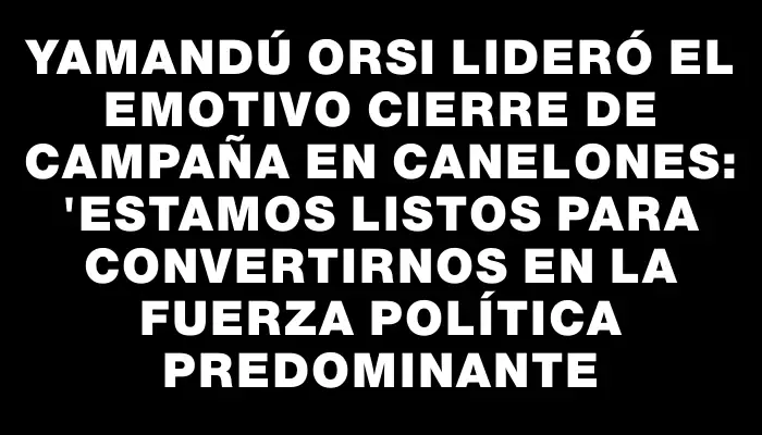 Yamandú Orsi lideró el emotivo cierre de campaña en Canelones: "Estamos listos para convertirnos en la fuerza política predominante