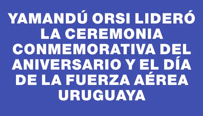 Yamandú Orsi lideró la ceremonia conmemorativa del aniversario y el Día de la Fuerza Aérea Uruguaya