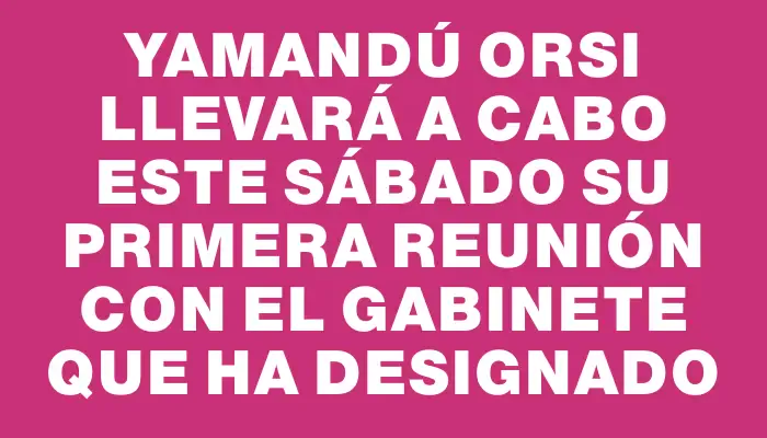 Yamandú Orsi llevará a cabo este sábado su primera reunión con el gabinete que ha designado