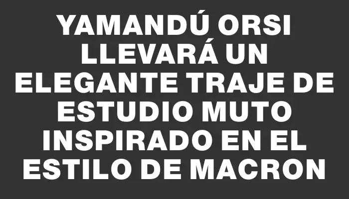 Yamandú Orsi llevará un elegante traje de Estudio Muto inspirado en el estilo de Macron