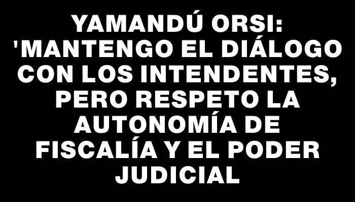 Yamandú Orsi: "Mantengo el diálogo con los intendentes, pero respeto la autonomía de Fiscalía y el Poder Judicial